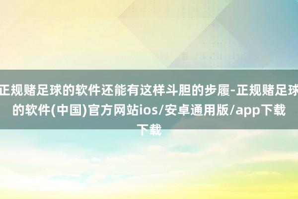 正规赌足球的软件还能有这样斗胆的步履-正规赌足球的软件(中国)官方网站ios/安卓通用版/app下载