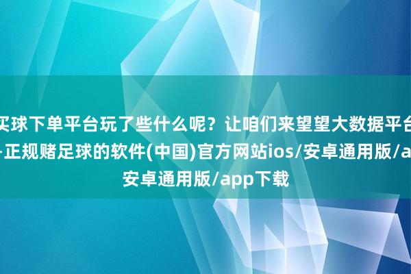 买球下单平台玩了些什么呢？让咱们来望望大数据平台的分析-正规赌足球的软件(中国)官方网站ios/安卓通用版/app下载