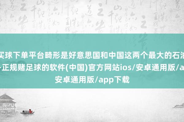 买球下单平台畸形是好意思国和中国这两个最大的石油浮滥国-正规赌足球的软件(中国)官方网站ios/安卓通用版/app下载