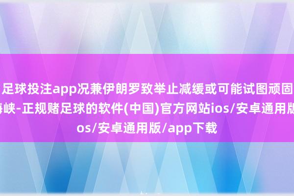 足球投注app况兼伊朗罗致举止减缓或可能试图顽固霍尔木兹海峡-正规赌足球的软件(中国)官方网站ios/安卓通用版/app下载