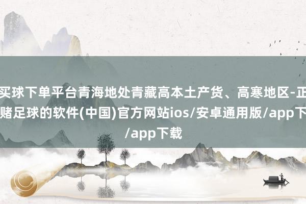 买球下单平台青海地处青藏高本土产货、高寒地区-正规赌足球的软件(中国)官方网站ios/安卓通用版/app下载