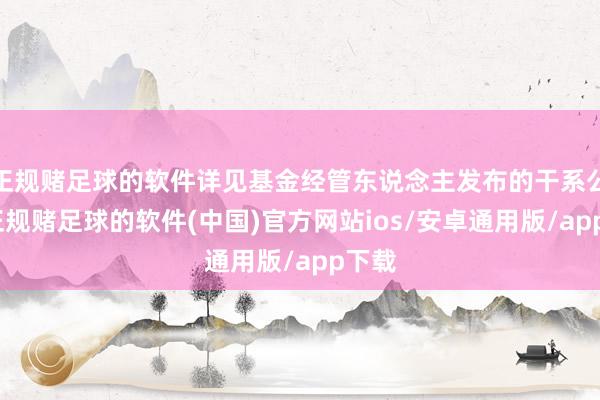 正规赌足球的软件详见基金经管东说念主发布的干系公告-正规赌足球的软件(中国)官方网站ios/安卓通用版/app下载