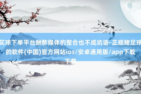 买球下单平台酬酢媒体的整合也不成坑诰-正规赌足球的软件(中国)官方网站ios/安卓通用版/app下载