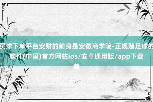 买球下单平台安财的前身是安徽商学院-正规赌足球的软件(中国)官方网站ios/安卓通用版/app下载