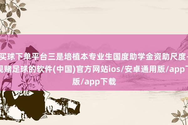 买球下单平台三是培植本专业生国度助学金资助尺度-正规赌足球的软件(中国)官方网站ios/安卓通用版/app下载