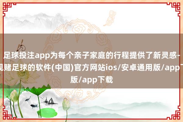 足球投注app为每个亲子家庭的行程提供了新灵感-正规赌足球的软件(中国)官方网站ios/安卓通用版/app下载