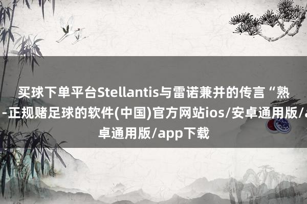 买球下单平台Stellantis与雷诺兼并的传言“熟识揣摸”-正规赌足球的软件(中国)官方网站ios/安卓通用版/app下载