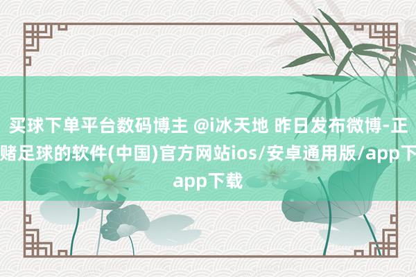 买球下单平台数码博主 @i冰天地 昨日发布微博-正规赌足球的软件(中国)官方网站ios/安卓通用版/app下载