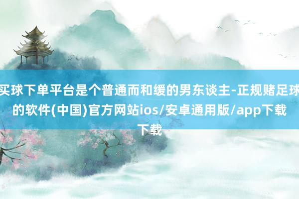 买球下单平台是个普通而和缓的男东谈主-正规赌足球的软件(中国)官方网站ios/安卓通用版/app下载