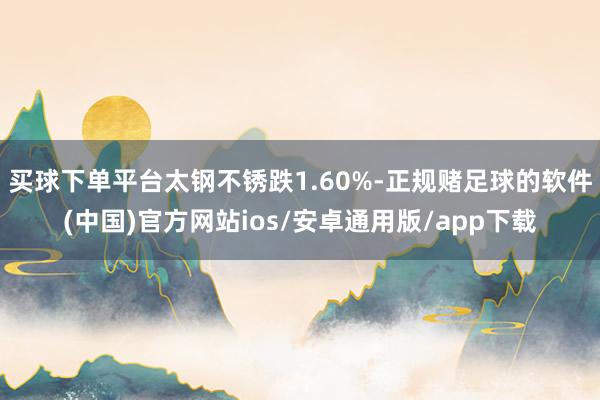 买球下单平台太钢不锈跌1.60%-正规赌足球的软件(中国)官方网站ios/安卓通用版/app下载