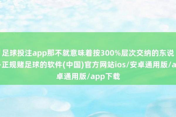 足球投注app那不就意味着按300%层次交纳的东说念主员-正规赌足球的软件(中国)官方网站ios/安卓通用版/app下载
