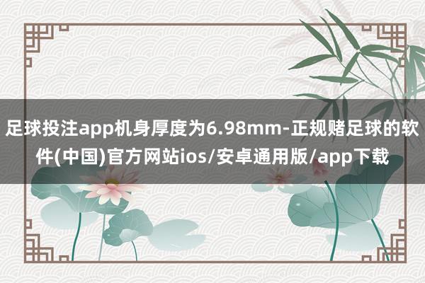 足球投注app机身厚度为6.98mm-正规赌足球的软件(中国)官方网站ios/安卓通用版/app下载
