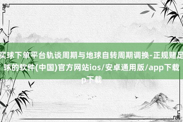 买球下单平台轨谈周期与地球自转周期调换-正规赌足球的软件(中国)官方网站ios/安卓通用版/app下载