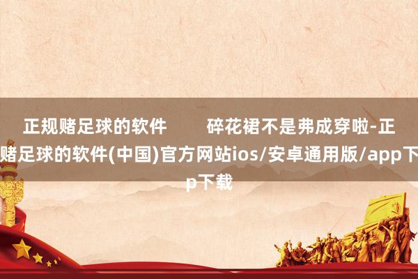 正规赌足球的软件        碎花裙不是弗成穿啦-正规赌足球的软件(中国)官方网站ios/安卓通用版/app下载