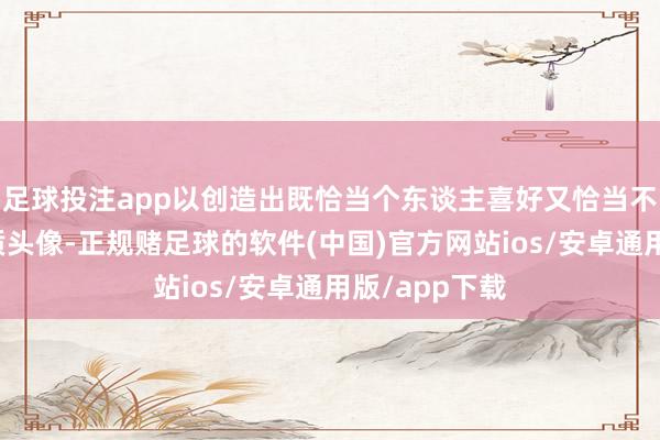 足球投注app以创造出既恰当个东谈主喜好又恰当不同局势的优质头像-正规赌足球的软件(中国)官方网站ios/安卓通用版/app下载