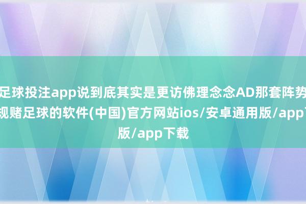 足球投注app说到底其实是更访佛理念念AD那套阵势-正规赌足球的软件(中国)官方网站ios/安卓通用版/app下载