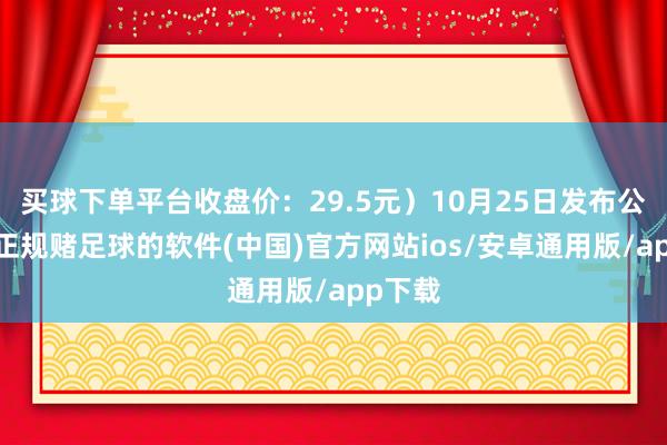 买球下单平台收盘价：29.5元）10月25日发布公告称-正规赌足球的软件(中国)官方网站ios/安卓通用版/app下载