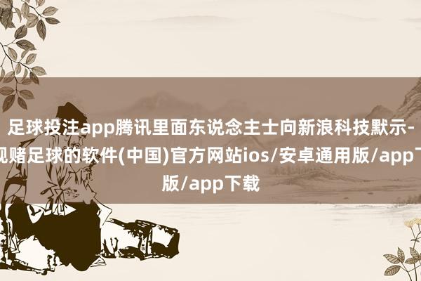 足球投注app腾讯里面东说念主士向新浪科技默示-正规赌足球的软件(中国)官方网站ios/安卓通用版/app下载