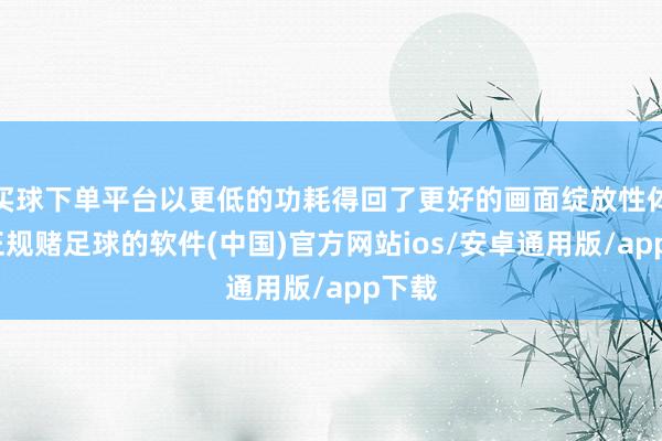 买球下单平台以更低的功耗得回了更好的画面绽放性体验-正规赌足球的软件(中国)官方网站ios/安卓通用版/app下载