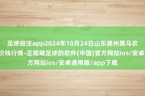 足球投注app2024年10月24日山东德州黑马农贸水产批发商场价钱行情-正规赌足球的软件(中国)官方网站ios/安卓通用版/app下载