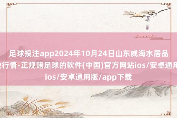 足球投注app2024年10月24日山东威海水居品批发市集价钱行情-正规赌足球的软件(中国)官方网站ios/安卓通用版/app下载