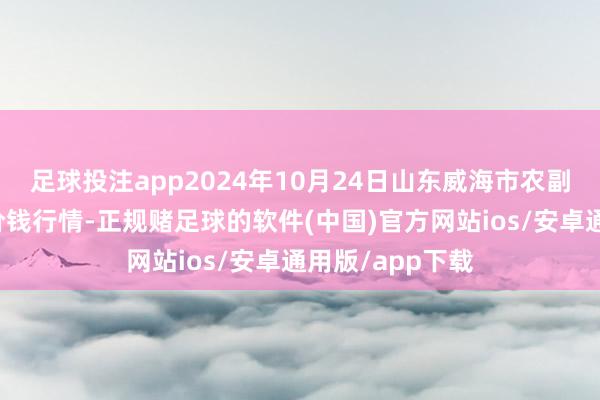 足球投注app2024年10月24日山东威海市农副居品批发阛阓价钱行情-正规赌足球的软件(中国)官方网站ios/安卓通用版/app下载