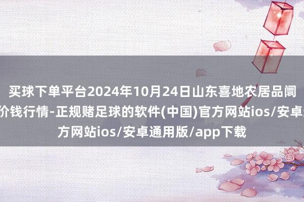 买球下单平台2024年10月24日山东喜地农居品阛阓处分有限公司价钱行情-正规赌足球的软件(中国)官方网站ios/安卓通用版/app下载
