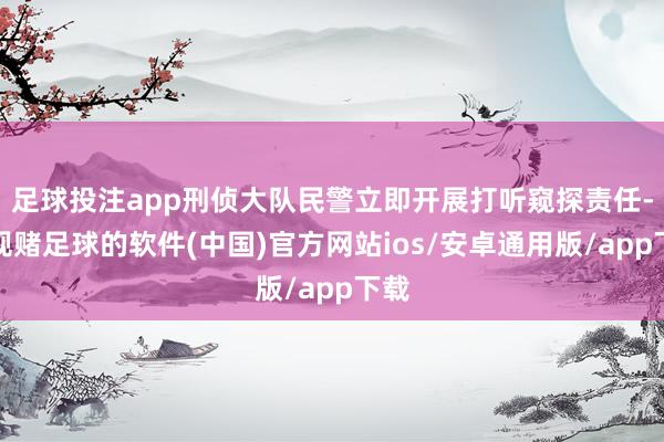 足球投注app刑侦大队民警立即开展打听窥探责任-正规赌足球的软件(中国)官方网站ios/安卓通用版/app下载