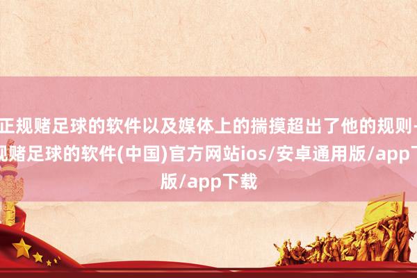 正规赌足球的软件以及媒体上的揣摸超出了他的规则-正规赌足球的软件(中国)官方网站ios/安卓通用版/app下载
