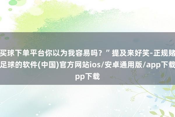 买球下单平台你以为我容易吗？”提及来好笑-正规赌足球的软件(中国)官方网站ios/安卓通用版/app下载