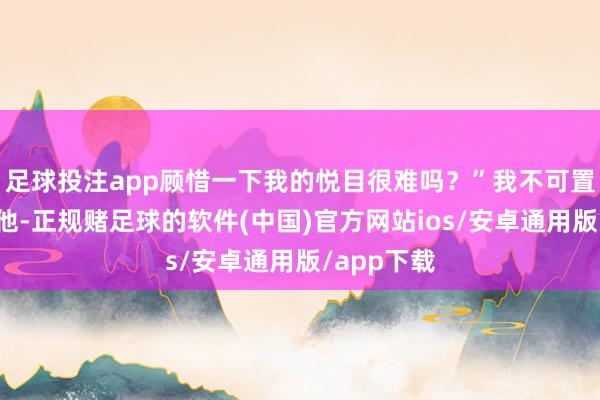 足球投注app顾惜一下我的悦目很难吗？”我不可置信地看着他-正规赌足球的软件(中国)官方网站ios/安卓通用版/app下载