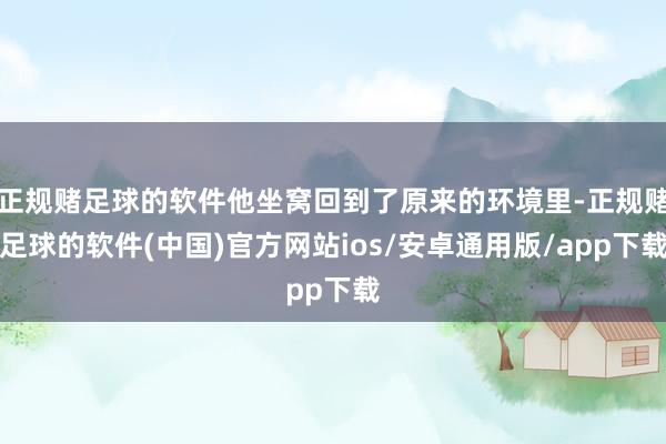 正规赌足球的软件他坐窝回到了原来的环境里-正规赌足球的软件(中国)官方网站ios/安卓通用版/app下载