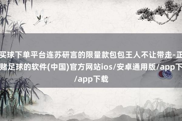 买球下单平台连苏研言的限量款包包王人不让带走-正规赌足球的软件(中国)官方网站ios/安卓通用版/app下载