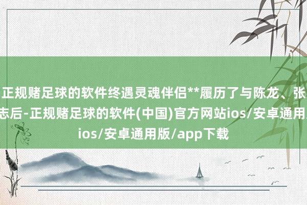 正规赌足球的软件终遇灵魂伴侣**履历了与陈龙、张黎的两段神志后-正规赌足球的软件(中国)官方网站ios/安卓通用版/app下载