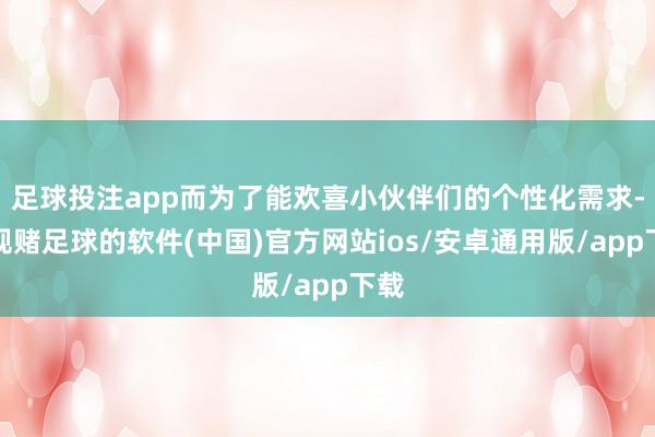 足球投注app而为了能欢喜小伙伴们的个性化需求-正规赌足球的软件(中国)官方网站ios/安卓通用版/app下载