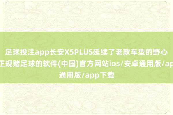 足球投注app长安X5PLUS延续了老款车型的野心作风-正规赌足球的软件(中国)官方网站ios/安卓通用版/app下载