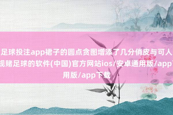 足球投注app裙子的圆点贪图增添了几分俏皮与可人-正规赌足球的软件(中国)官方网站ios/安卓通用版/app下载