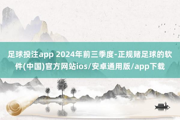 足球投注app 　　2024年前三季度-正规赌足球的软件(中国)官方网站ios/安卓通用版/app下载