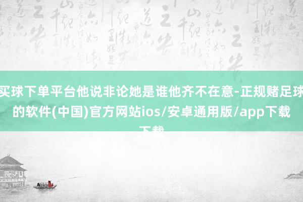 买球下单平台他说非论她是谁他齐不在意-正规赌足球的软件(中国)官方网站ios/安卓通用版/app下载