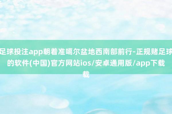 足球投注app朝着准噶尔盆地西南部前行-正规赌足球的软件(中国)官方网站ios/安卓通用版/app下载