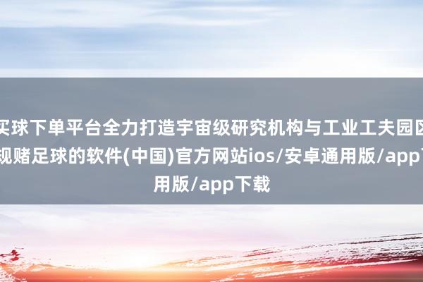 买球下单平台全力打造宇宙级研究机构与工业工夫园区-正规赌足球的软件(中国)官方网站ios/安卓通用版/app下载