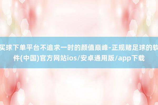 买球下单平台不追求一时的颜值巅峰-正规赌足球的软件(中国)官方网站ios/安卓通用版/app下载
