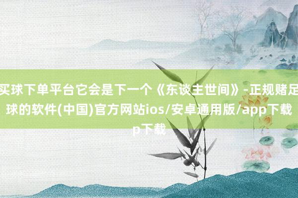 买球下单平台它会是下一个《东谈主世间》-正规赌足球的软件(中国)官方网站ios/安卓通用版/app下载