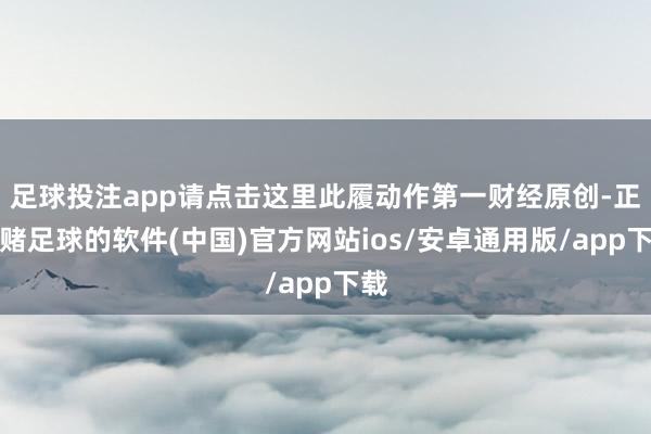 足球投注app请点击这里此履动作第一财经原创-正规赌足球的软件(中国)官方网站ios/安卓通用版/app下载