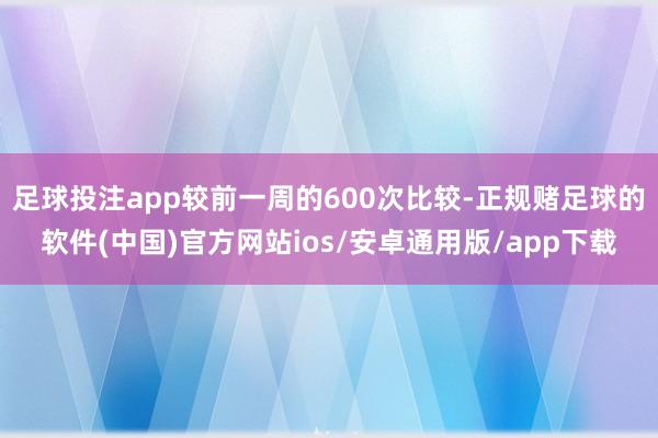 足球投注app较前一周的600次比较-正规赌足球的软件(中国)官方网站ios/安卓通用版/app下载