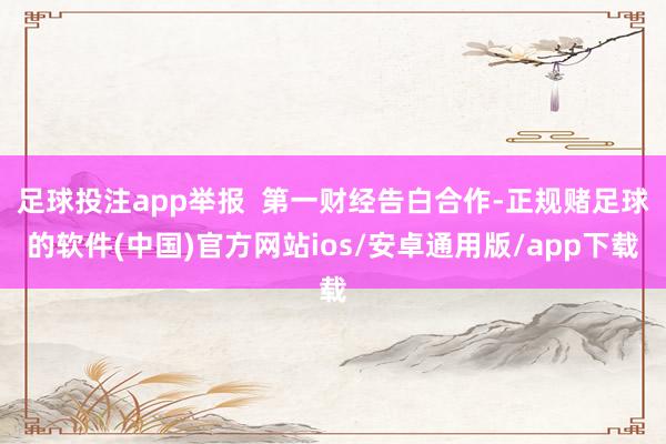 足球投注app举报  第一财经告白合作-正规赌足球的软件(中国)官方网站ios/安卓通用版/app下载