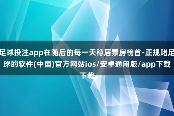足球投注app在随后的每一天稳居票房榜首-正规赌足球的软件(中国)官方网站ios/安卓通用版/app下载