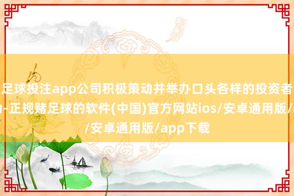 足球投注app公司积极策动并举办口头各样的投资者莳植行为-正规赌足球的软件(中国)官方网站ios/安卓通用版/app下载