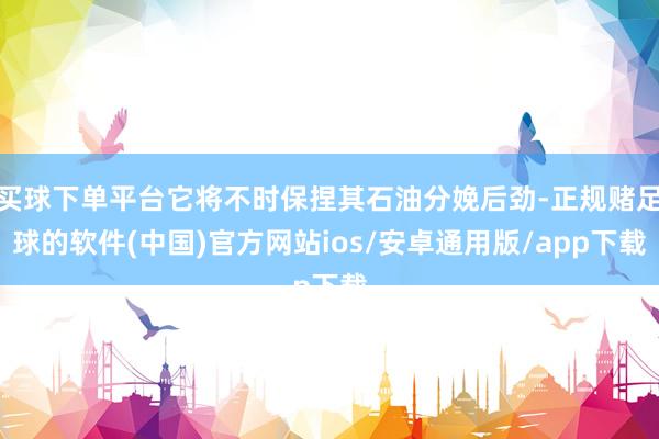 买球下单平台它将不时保捏其石油分娩后劲-正规赌足球的软件(中国)官方网站ios/安卓通用版/app下载