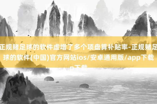 正规赌足球的软件虚增了多个项盘算补贴率-正规赌足球的软件(中国)官方网站ios/安卓通用版/app下载